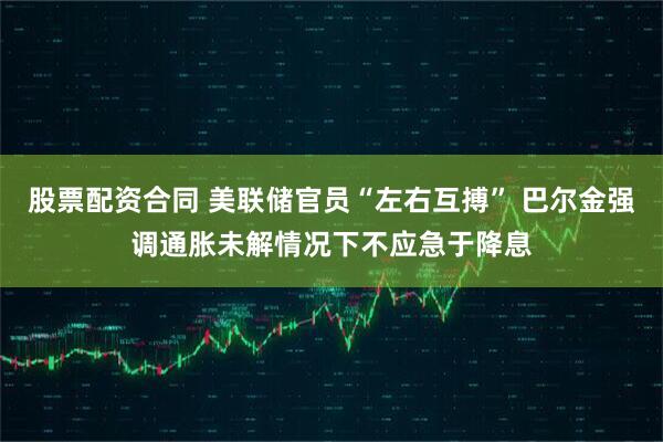 股票配资合同 美联储官员“左右互搏” 巴尔金强调通胀未解情况下不应急于降息