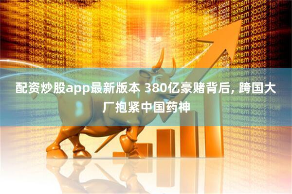 配资炒股app最新版本 380亿豪赌背后, 跨国大厂抱紧中国药神