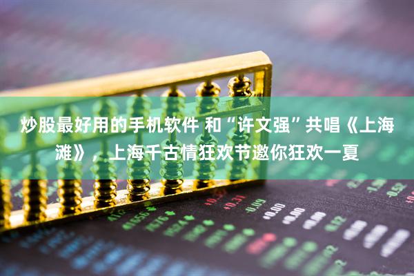 炒股最好用的手机软件 和“许文强”共唱《上海滩》，上海千古情狂欢节邀你狂欢一夏