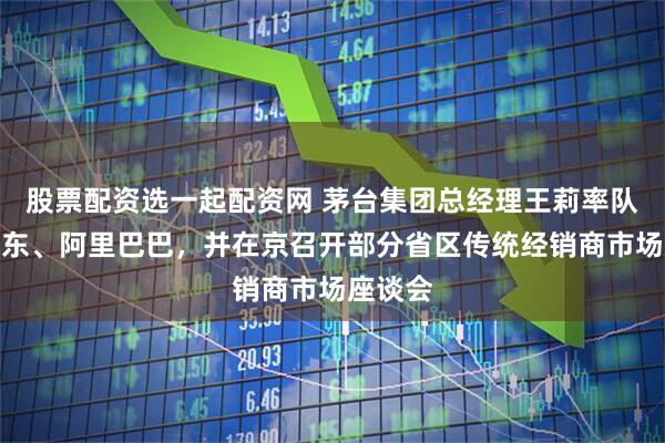 股票配资选一起配资网 茅台集团总经理王莉率队拜访京东、阿里巴巴，并在京召开部分省区传统经销商市场座谈会