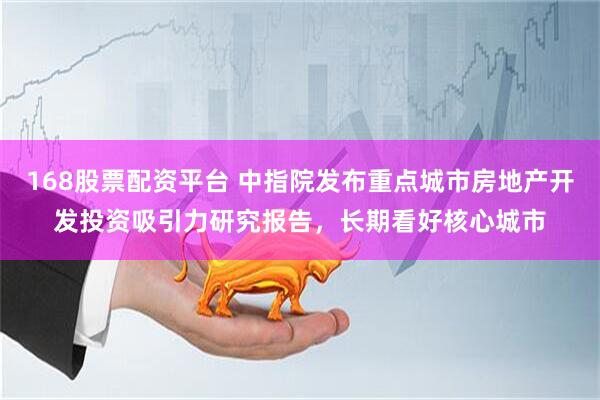 168股票配资平台 中指院发布重点城市房地产开发投资吸引力研究报告，长期看好核心城市