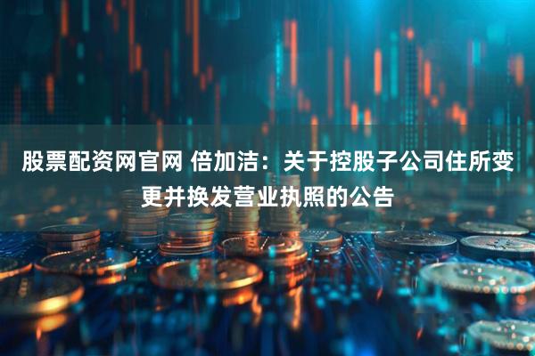 股票配资网官网 倍加洁：关于控股子公司住所变更并换发营业执照的公告