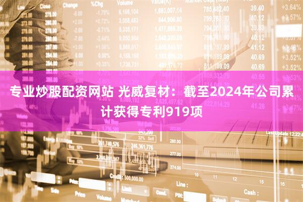 专业炒股配资网站 光威复材：截至2024年公司累计获得专利919项