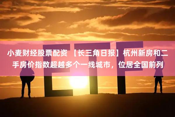 小麦财经股票配资 【长三角日报】杭州新房和二手房价指数超越多个一线城市，位居全国前列
