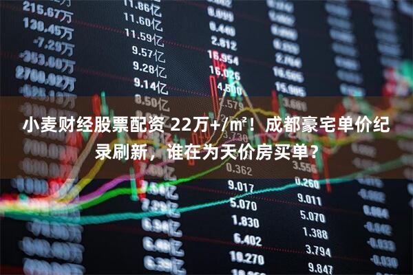 小麦财经股票配资 22万+/㎡！成都豪宅单价纪录刷新，谁在为天价房买单？