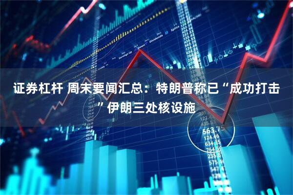 证券杠杆 周末要闻汇总：特朗普称已“成功打击”伊朗三处核设施