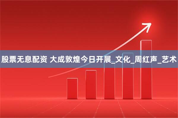 股票无息配资 大成敦煌今日开展_文化_周红声_艺术