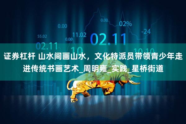 证券杠杆 山水间画山水，文化特派员带领青少年走进传统书画艺术_周明雍_实践_星桥街道