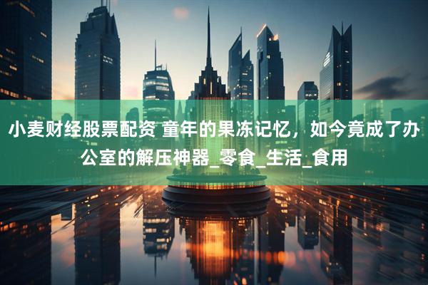小麦财经股票配资 童年的果冻记忆，如今竟成了办公室的解压神器_零食_生活_食用