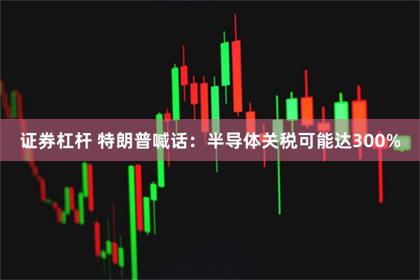 证券杠杆 特朗普喊话：半导体关税可能达300%