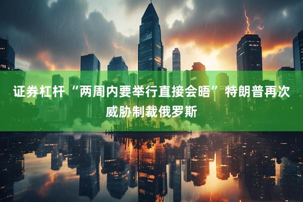 证券杠杆 “两周内要举行直接会晤” 特朗普再次威胁制裁俄罗斯