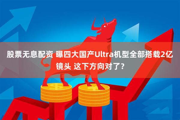 股票无息配资 曝四大国产Ultra机型全部搭载2亿镜头 这下方向对了？