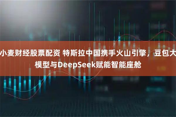 小麦财经股票配资 特斯拉中国携手火山引擎，豆包大模型与DeepSeek赋能智能座舱