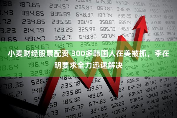 小麦财经股票配资 300多韩国人在美被抓，李在明要求全力迅速解决