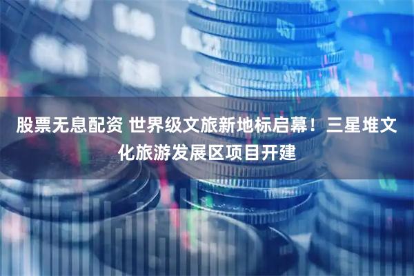股票无息配资 世界级文旅新地标启幕！三星堆文化旅游发展区项目开建