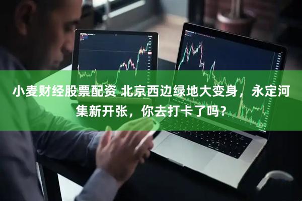 小麦财经股票配资 北京西边绿地大变身，永定河集新开张，你去打卡了吗？