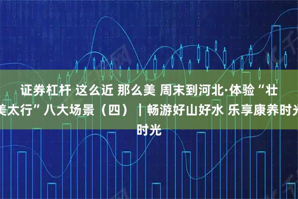 证券杠杆 这么近 那么美 周末到河北·体验“壮美太行”八大场景（四）｜畅游好山好水 乐享康养时光