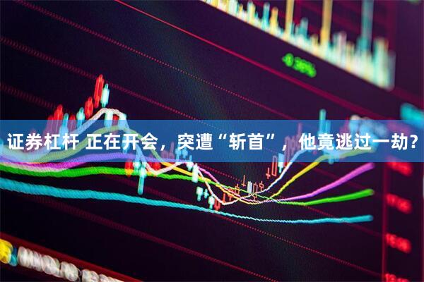 证券杠杆 正在开会，突遭“斩首”，他竟逃过一劫？
