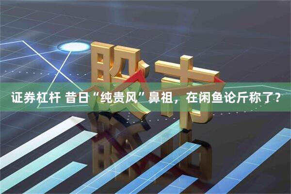 证券杠杆 昔日“纯贵风”鼻祖，在闲鱼论斤称了？