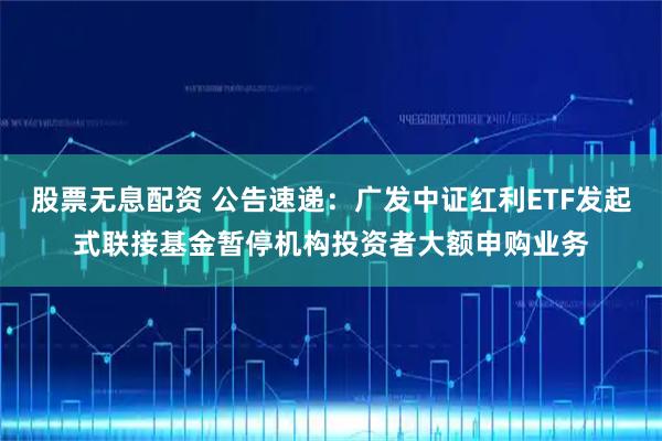 股票无息配资 公告速递：广发中证红利ETF发起式联接基金暂停机构投资者大额申购业务