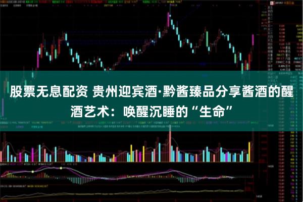股票无息配资 贵州迎宾酒·黔酱臻品分享酱酒的醒酒艺术：唤醒沉睡的“生命”