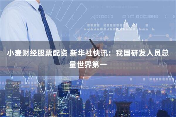小麦财经股票配资 新华社快讯：我国研发人员总量世界第一