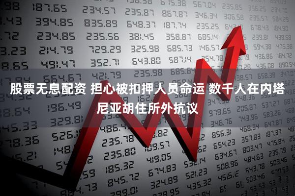 股票无息配资 担心被扣押人员命运 数千人在内塔尼亚胡住所外抗议