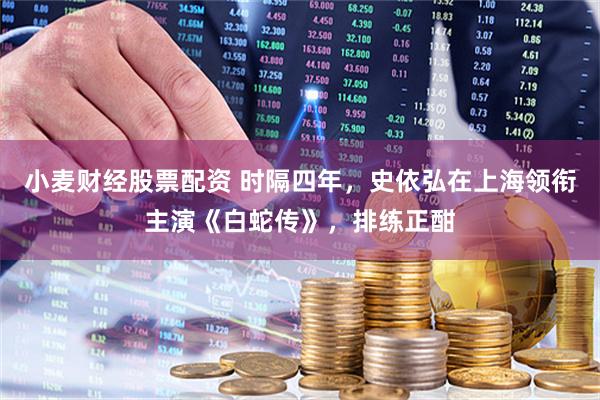 小麦财经股票配资 时隔四年，史依弘在上海领衔主演《白蛇传》，排练正酣