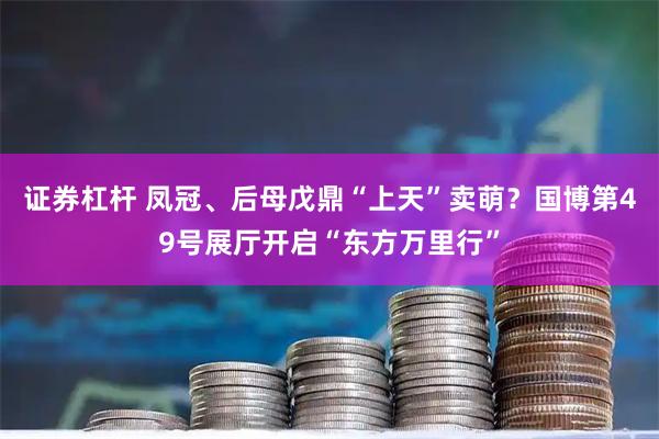 证券杠杆 凤冠、后母戊鼎“上天”卖萌？国博第49号展厅开启“东方万里行”
