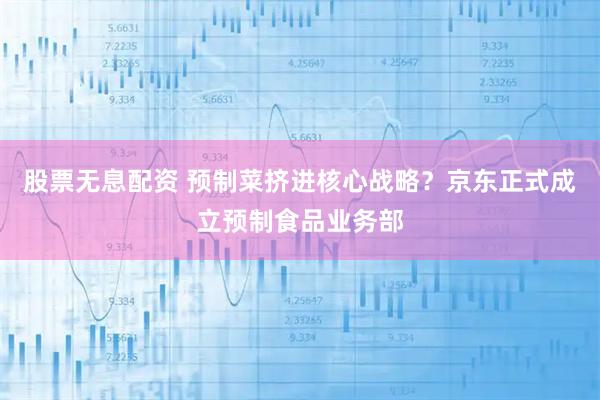 股票无息配资 预制菜挤进核心战略？京东正式成立预制食品业务部