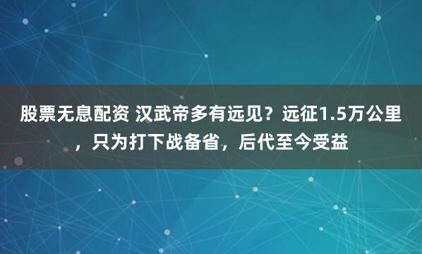 股票无息配资 汉武帝多有远见？远征1.5万公里，只为打下战备省，后代至今受益