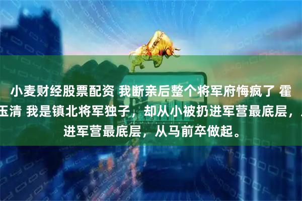 小麦财经股票配资 我断亲后整个将军府悔疯了 霍无咎霍震山沈玉清 我是镇北将军独子，却从小被扔进军营最底层，从马前卒做起。
