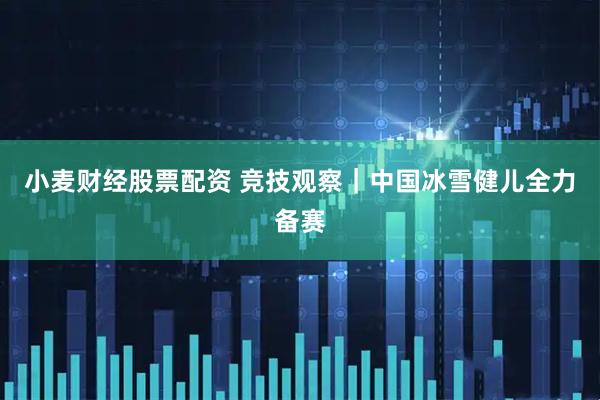 小麦财经股票配资 竞技观察｜中国冰雪健儿全力备赛
