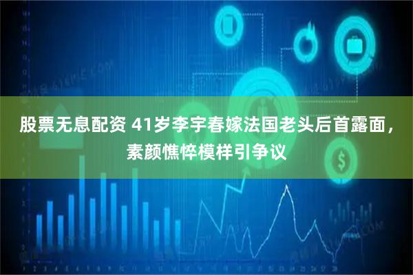 股票无息配资 41岁李宇春嫁法国老头后首露面，素颜憔悴模样引争议