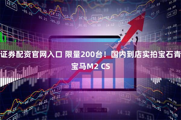 证券配资官网入口 限量200台！国内到店实拍宝石青宝马M2 CS