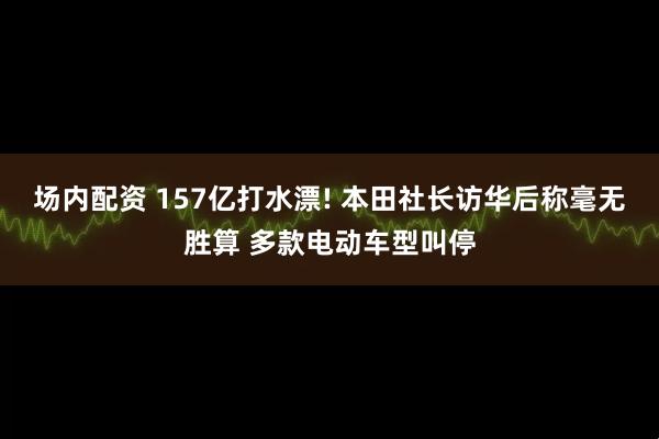 场内配资 157亿打水漂! 本田社长访华后称毫无胜算 多款电动车型叫停