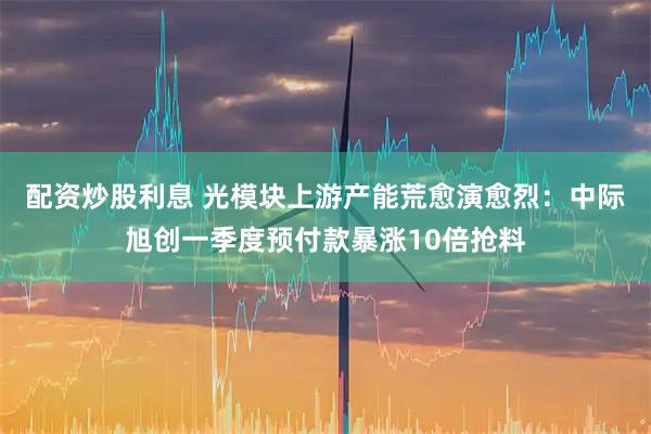 配资炒股利息 光模块上游产能荒愈演愈烈：中际旭创一季度预付款暴涨10倍抢料