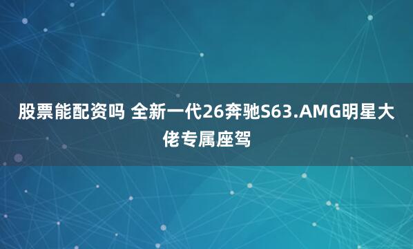 股票能配资吗 全新一代26奔驰S63.AMG明星大佬专属座驾