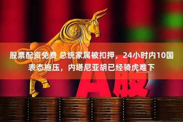 股票配资免费 总统家属被扣押，24小时内10国表态施压，内塔尼亚胡已经骑虎难下