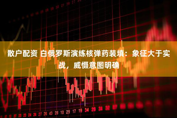 散户配资 白俄罗斯演练核弹药装填：象征大于实战，威慑意图明确