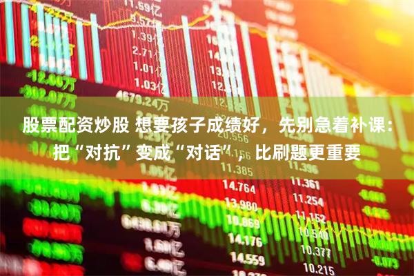 股票配资炒股 想要孩子成绩好，先别急着补课：把“对抗”变成“对话”，比刷题更重要