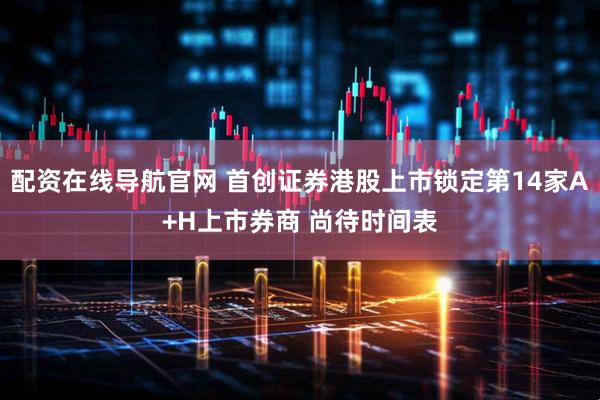配资在线导航官网 首创证券港股上市锁定第14家A+H上市券商 尚待时间表